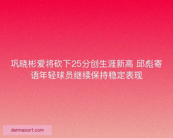 巩晓彬爱将砍下25分创生涯新高 邱彪寄语年轻球员继续保持稳定表现