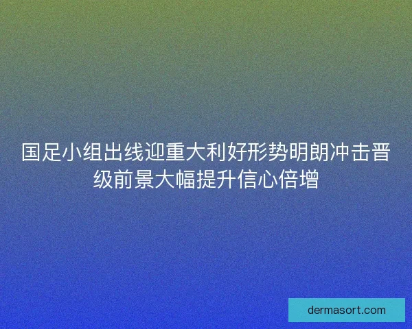 国足小组出线迎重大利好形势明朗冲击晋级前景大幅提升信心倍增