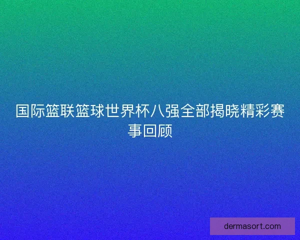 国际篮联篮球世界杯八强全部揭晓精彩赛事回顾