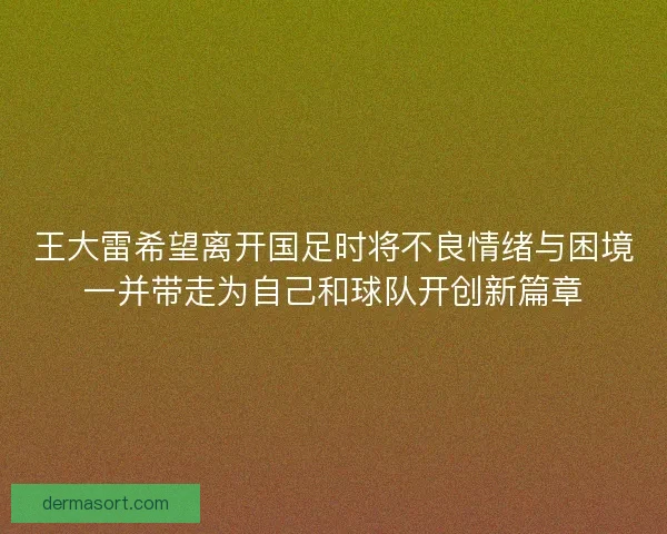 王大雷希望离开国足时将不良情绪与困境一并带走为自己和球队开创新篇章