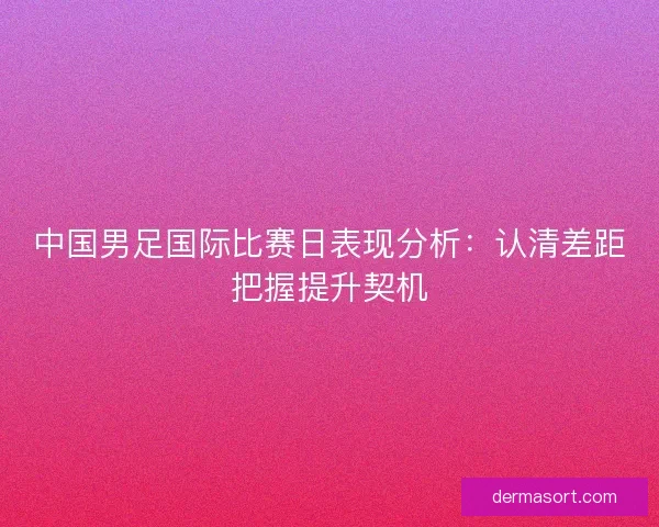 中国男足国际比赛日表现分析：认清差距把握提升契机
