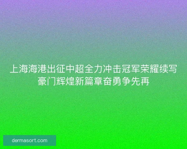 上海海港出征中超全力冲击冠军荣耀续写豪门辉煌新篇章奋勇争先再