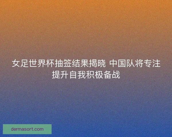 女足世界杯抽签结果揭晓 中国队将专注提升自我积极备战