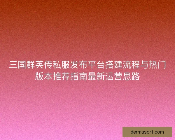三国群英传私服发布平台搭建流程与热门版本推荐指南最新运营思路