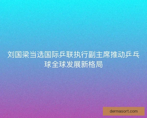 刘国梁当选国际乒联执行副主席推动乒乓球全球发展新格局